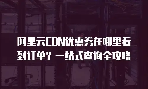 阿里云CDN优惠券在哪里看到订单？一站式查询全攻略