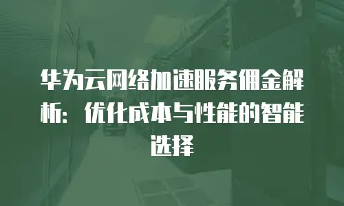 华为云网络加速服务佣金解析：优化成本与性能的智能选择