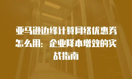 亚马逊边缘计算网络优惠券怎么用：企业降本增效的实战指南