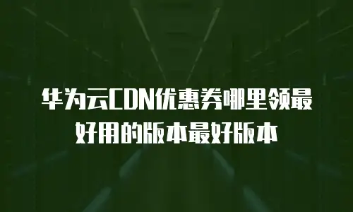 华为云CDN优惠券哪里领最好用的版本最好版本