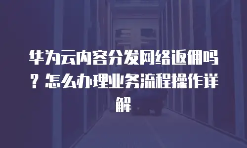 华为云内容分发网络返佣吗？怎么办理业务流程操作详解