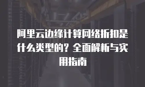 阿里云边缘计算网络折扣是什么类型的？全面解析与实用指南