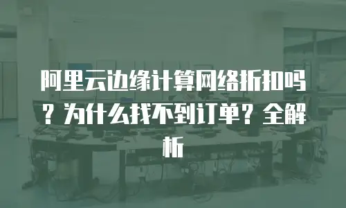 阿里云边缘计算网络折扣吗？为什么找不到订单？全解析
