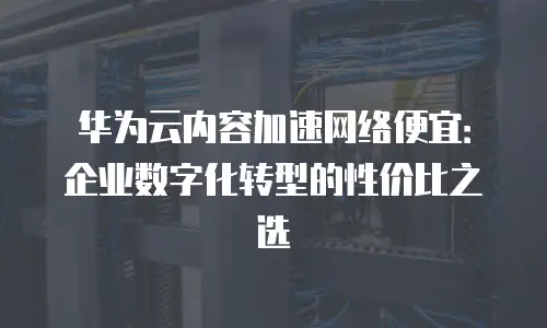 华为云内容加速网络便宜：企业数字化转型的性价比之选