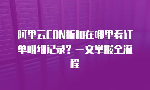 阿里云CDN折扣在哪里看订单明细记录？一文掌握全流程