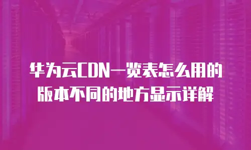 华为云CDN一览表怎么用的版本不同的地方显示详解