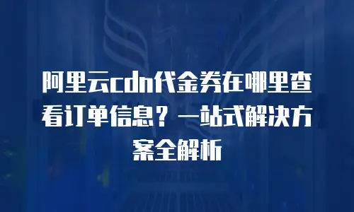 阿里云cdn代金券在哪里查看订单信息？一站式解决方案全解析