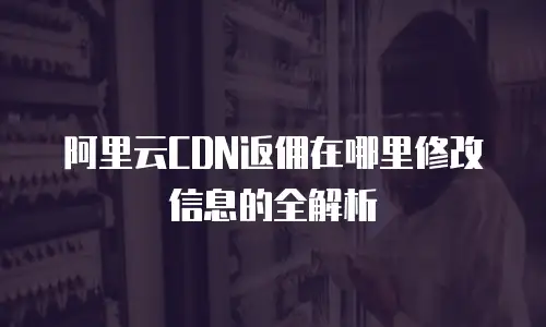 阿里云CDN返佣在哪里修改信息的全解析