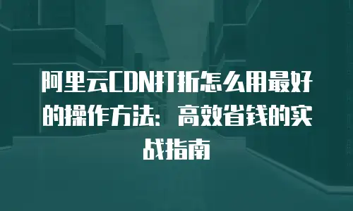阿里云CDN打折怎么用最好的操作方法：高效省钱的实战指南