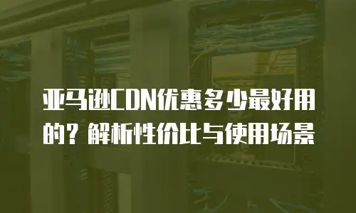 亚马逊CDN优惠多少最好用的？解析性价比与使用场景