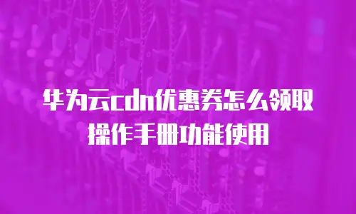 华为云CDN优惠券怎么领取操作手册功能使用