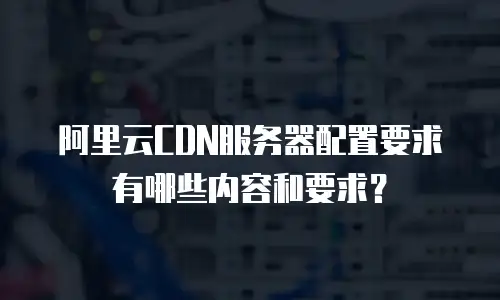 阿里云CDN服务器配置要求有哪些内容和要求？