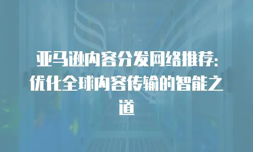 亚马逊内容分发网络推荐：优化全球内容传输的智能之道