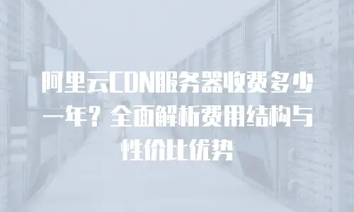阿里云CDN服务器收费多少一年？全面解析费用结构与性价比优势