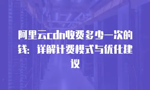 阿里云cdn收费多少一次的钱：详解计费模式与优化建议