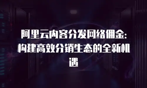 阿里云内容分发网络佣金：构建高效分销生态的全新机遇