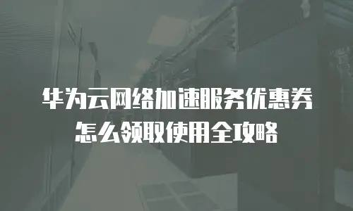 华为云网络加速服务优惠券怎么领取使用全攻略