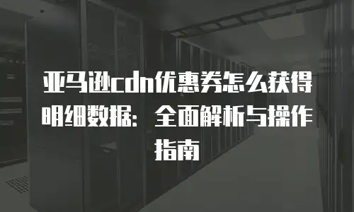 亚马逊cdn优惠券怎么获得明细数据：全面解析与操作指南