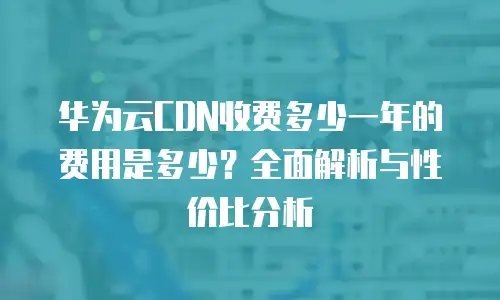 华为云CDN收费多少一年的费用是多少？全面解析与性价比分析
