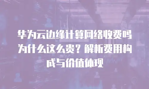 华为云边缘计算网络收费吗为什么这么贵？解析费用构成与价值体现