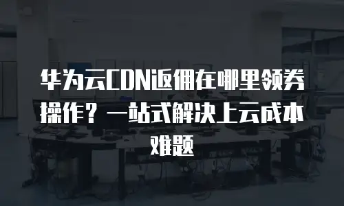 华为云CDN返佣在哪里领券操作？一站式解决上云成本难题