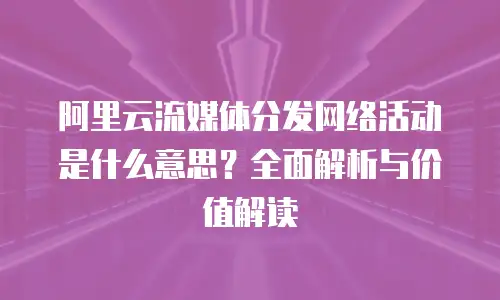 阿里云流媒体分发网络活动是什么意思？全面解析与价值解读