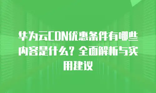 华为云CDN优惠条件有哪些内容是什么？全面解析与实用建议