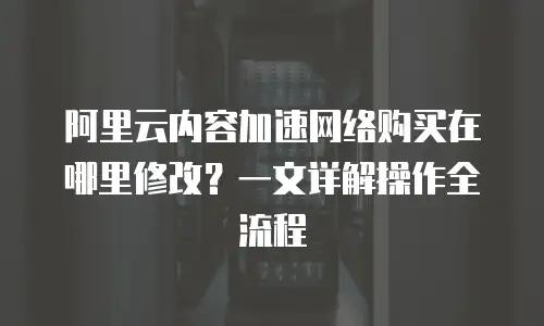 阿里云内容加速网络购买在哪里修改？一文详解操作全流程