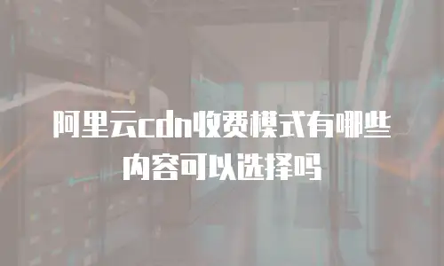 阿里云cdn收费模式有哪些内容可以选择吗