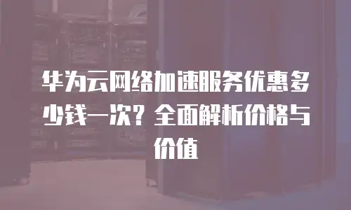 华为云网络加速服务优惠多少钱一次？全面解析价格与价值