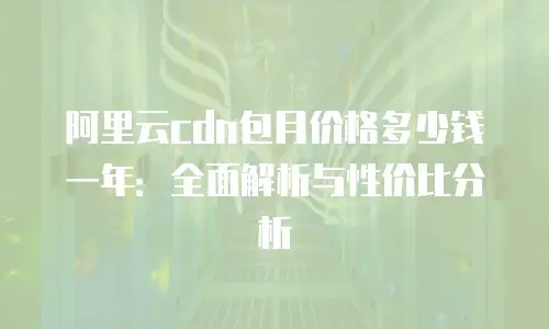 阿里云cdn包月价格多少钱一年：全面解析与性价比分析