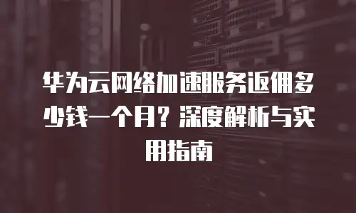 华为云网络加速服务返佣多少钱一个月？深度解析与实用指南