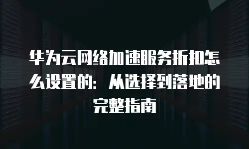 华为云网络加速服务折扣怎么设置的：从选择到落地的完整指南
