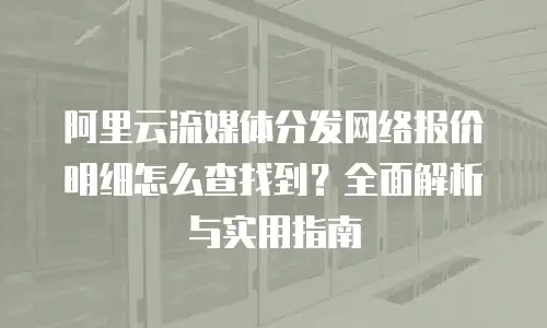 阿里云流媒体分发网络报价明细怎么查找到？全面解析与实用指南