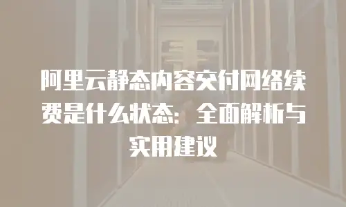 阿里云静态内容交付网络续费是什么状态：全面解析与实用建议