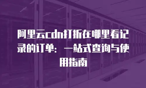 阿里云cdn打折在哪里看记录的订单：一站式查询与使用指南