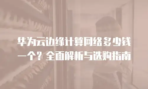 华为云边缘计算网络多少钱一个？全面解析与选购指南