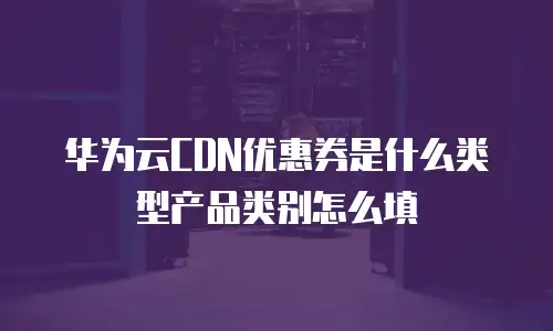 华为云CDN优惠券是什么类型产品类别怎么填