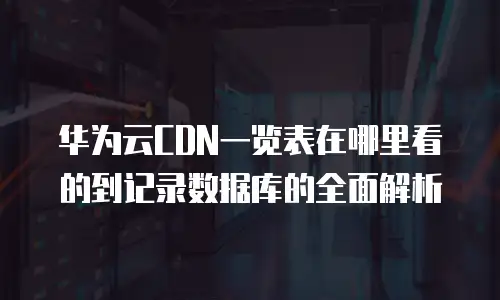 华为云CDN一览表在哪里看的到记录数据库的全面解析