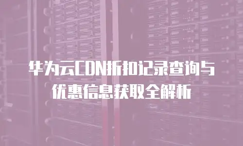 华为云CDN折扣记录查询与优惠信息获取全解析