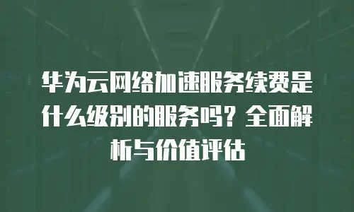 华为云网络加速服务续费是什么级别的服务吗？全面解析与价值评估