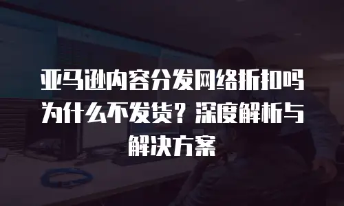 亚马逊内容分发网络折扣吗 为什么不发货？深度解析与解决方案