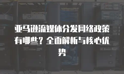 亚马逊流媒体分发网络政策有哪些？全面解析与核心优势