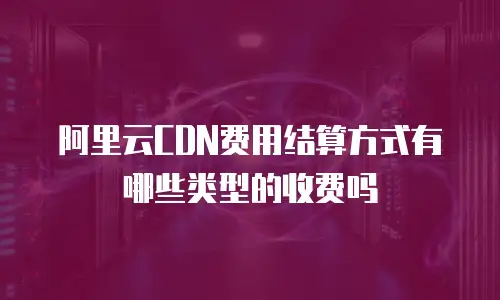 阿里云CDN费用结算方式有哪些类型的收费吗