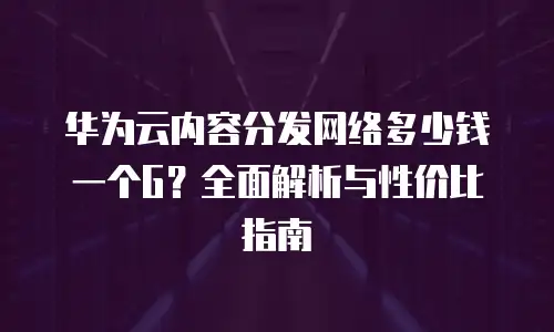 华为云内容分发网络多少钱一个G？全面解析与性价比指南