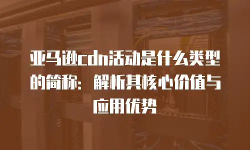 亚马逊cdn活动是什么类型的简称：解析其核心价值与应用优势