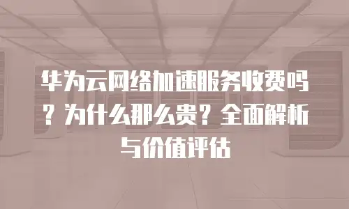 华为云网络加速服务收费吗？为什么那么贵？全面解析与价值评估