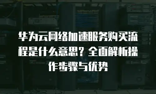 华为云网络加速服务购买流程是什么意思？全面解析操作步骤与优势