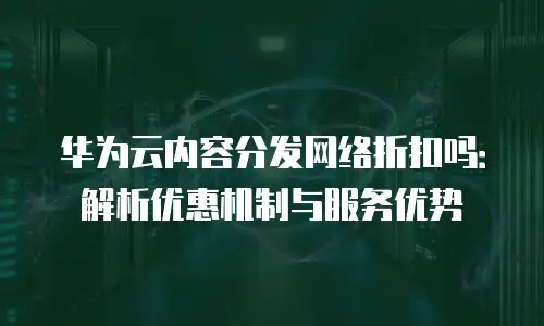 华为云内容分发网络折扣吗：解析优惠机制与服务优势