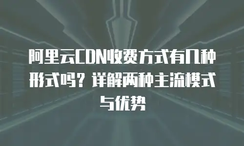 阿里云CDN收费方式有几种形式吗？详解两种主流模式与优势